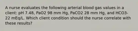 A nurse evaluates the following arterial blood gas values in a client: pH 7.48, PaO2 98 mm Hg, PaCO2 28 mm Hg, and HCO3- 22 mEq/L. Which client condition should the nurse correlate with these results?