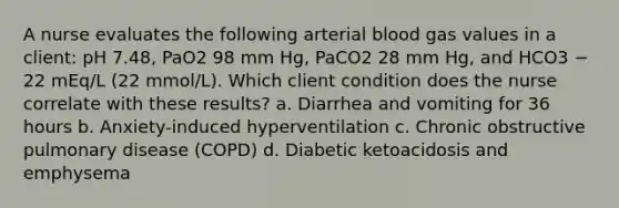 A nurse evaluates the following arterial blood gas values in a client: pH 7.48, PaO2 98 mm Hg, PaCO2 28 mm Hg, and HCO3 − 22 mEq/L (22 mmol/L). Which client condition does the nurse correlate with these results? a. Diarrhea and vomiting for 36 hours b. Anxiety-induced hyperventilation c. Chronic obstructive pulmonary disease (COPD) d. Diabetic ketoacidosis and emphysema