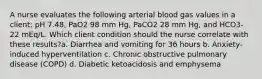 A nurse evaluates the following arterial blood gas values in a client: pH 7.48, PaO2 98 mm Hg, PaCO2 28 mm Hg, and HCO3- 22 mEq/L. Which client condition should the nurse correlate with these results?a. Diarrhea and vomiting for 36 hours b. Anxiety-induced hyperventilation c. Chronic obstructive pulmonary disease (COPD) d. Diabetic ketoacidosis and emphysema