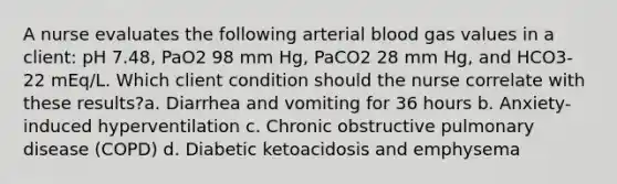 A nurse evaluates the following arterial blood gas values in a client: pH 7.48, PaO2 98 mm Hg, PaCO2 28 mm Hg, and HCO3- 22 mEq/L. Which client condition should the nurse correlate with these results?a. Diarrhea and vomiting for 36 hours b. Anxiety-induced hyperventilation c. Chronic obstructive pulmonary disease (COPD) d. Diabetic ketoacidosis and emphysema