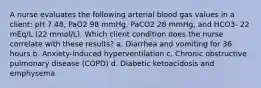 A nurse evaluates the following arterial blood gas values in a client: pH 7.48, PaO2 98 mmHg, PaCO2 28 mmHg, and HCO3- 22 mEq/L (22 mmol/L). Which client condition does the nurse correlate with these results? a. Diarrhea and vomiting for 36 hours b. Anxiety-induced hyperventilation c. Chronic obstructive pulmonary disease (COPD) d. Diabetic ketoacidosis and emphysema