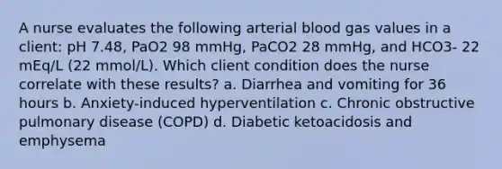 A nurse evaluates the following arterial blood gas values in a client: pH 7.48, PaO2 98 mmHg, PaCO2 28 mmHg, and HCO3- 22 mEq/L (22 mmol/L). Which client condition does the nurse correlate with these results? a. Diarrhea and vomiting for 36 hours b. Anxiety-induced hyperventilation c. Chronic obstructive pulmonary disease (COPD) d. Diabetic ketoacidosis and emphysema