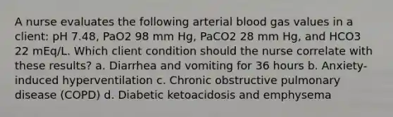 A nurse evaluates the following arterial blood gas values in a client: pH 7.48, PaO2 98 mm Hg, PaCO2 28 mm Hg, and HCO3 22 mEq/L. Which client condition should the nurse correlate with these results? a. Diarrhea and vomiting for 36 hours b. Anxiety-induced hyperventilation c. Chronic obstructive pulmonary disease (COPD) d. Diabetic ketoacidosis and emphysema