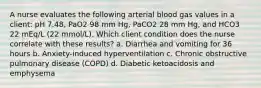 A nurse evaluates the following arterial blood gas values in a client: pH 7.48, PaO2 98 mm Hg, PaCO2 28 mm Hg, and HCO3 22 mEq/L (22 mmol/L). Which client condition does the nurse correlate with these results? a. Diarrhea and vomiting for 36 hours b. Anxiety-induced hyperventilation c. Chronic obstructive pulmonary disease (COPD) d. Diabetic ketoacidosis and emphysema