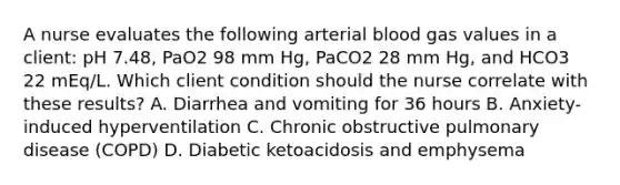 A nurse evaluates the following arterial blood gas values in a client: pH 7.48, PaO2 98 mm Hg, PaCO2 28 mm Hg, and HCO3 22 mEq/L. Which client condition should the nurse correlate with these results? A. Diarrhea and vomiting for 36 hours B. Anxiety-induced hyperventilation C. Chronic obstructive pulmonary disease (COPD) D. Diabetic ketoacidosis and emphysema