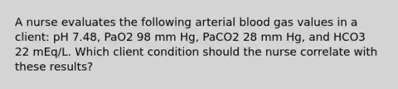 A nurse evaluates the following arterial blood gas values in a client: pH 7.48, PaO2 98 mm Hg, PaCO2 28 mm Hg, and HCO3 22 mEq/L. Which client condition should the nurse correlate with these results?