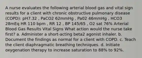 A nurse evaluates the following arterial blood gas and vital sign results for a client with chronic obstructive pulmonary disease (COPD): pH7.32 , PaCO2 62mmHg , Pa02 46mmHg , HCO3 28mEq HR 110 bpm , RR 12 , BP 145/65 , O2 sat 76% Arterial Blood Gas Results Vital Signs What action would the nurse take first? a. Administer a short-acting beta2 agonist inhaler. b. Document the findings as normal for a client with COPD. c. Teach the client diaphragmatic breathing techniques. d. Initiate oxygenation therapy to increase saturation to 88% to 92%.