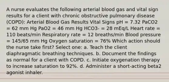 A nurse evaluates the following arterial blood gas and vital sign results for a client with chronic obstructive pulmonary disease (COPD): Arterial Blood Gas Results Vital Signs pH = 7.32 PaCO2 = 62 mm Hg PaO2 = 46 mm Hg HCO3- = 28 mEq/L Heart rate = 110 beats/min Respiratory rate = 12 breaths/min Blood pressure = 145/65 mm Hg Oxygen saturation = 76% Which action should the nurse take first? Select one: a. Teach the client diaphragmatic breathing techniques. b. Document the findings as normal for a client with COPD. c. Initiate oxygenation therapy to increase saturation to 92%. d. Administer a short-acting beta2 agonist inhaler.