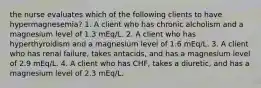 the nurse evaluates which of the following clients to have hypermagnesemia? 1. A client who has chronic alcholism and a magnesium level of 1.3 mEq/L. 2. A client who has hyperthyroidism and a magnesium level of 1.6 mEq/L. 3. A client who has renal failure, takes antacids, and has a magnesium level of 2.9 mEq/L. 4. A client who has CHF, takes a diuretic, and has a magnesium level of 2.3 mEq/L.