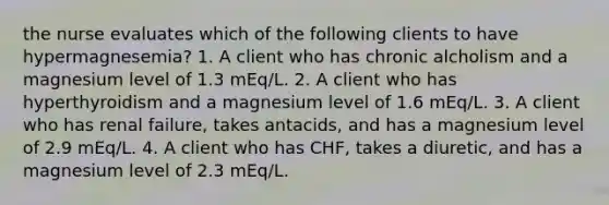 the nurse evaluates which of the following clients to have hypermagnesemia? 1. A client who has chronic alcholism and a magnesium level of 1.3 mEq/L. 2. A client who has hyperthyroidism and a magnesium level of 1.6 mEq/L. 3. A client who has renal failure, takes antacids, and has a magnesium level of 2.9 mEq/L. 4. A client who has CHF, takes a diuretic, and has a magnesium level of 2.3 mEq/L.