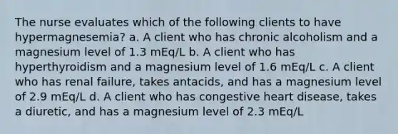 The nurse evaluates which of the following clients to have hypermagnesemia? a. A client who has chronic alcoholism and a magnesium level of 1.3 mEq/L b. A client who has hyperthyroidism and a magnesium level of 1.6 mEq/L c. A client who has renal failure, takes antacids, and has a magnesium level of 2.9 mEq/L d. A client who has congestive heart disease, takes a diuretic, and has a magnesium level of 2.3 mEq/L