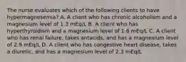 The nurse evaluates which of the following clients to have hypermagnesemia? A. A client who has chronic alcoholism and a magnesium level of 1.3 mEq/L B. A client who has hyperthyroidism and a magnesium level of 1.6 mEq/L C. A client who has renal failure, takes antacids, and has a magnesium level of 2.9 mEq/L D. A client who has congestive heart disease, takes a diuretic, and has a magnesium level of 2.3 mEq/L