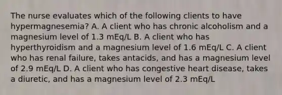 The nurse evaluates which of the following clients to have hypermagnesemia? A. A client who has chronic alcoholism and a magnesium level of 1.3 mEq/L B. A client who has hyperthyroidism and a magnesium level of 1.6 mEq/L C. A client who has renal failure, takes antacids, and has a magnesium level of 2.9 mEq/L D. A client who has congestive heart disease, takes a diuretic, and has a magnesium level of 2.3 mEq/L