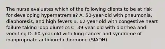 The nurse evaluates which of the following clients to be at risk for developing hypernatremia? A. 50-year-old with pneumonia, diaphoresis, and high fevers B. 62-year-old with congestive heart failure taking loop diuretics C. 39-year-old with diarrhea and vomiting D. 60-year-old with lung cancer and syndrome of inappropriate antidiuretic hormone (SIADH)