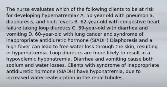 The nurse evaluates which of the following clients to be at risk for developing hypernatremia? A. 50-year-old with pneumonia, diaphoresis, and high fevers B. 62-year-old with congestive heart failure taking loop diuretics C. 39-year-old with diarrhea and vomiting D. 60-year-old with lung cancer and syndrome of inappropriate antidiuretic hormone (SIADH) Diaphoresis and a high fever can lead to free water loss through the skin, resulting in hypernatremia. Loop diuretics are more likely to result in a hypovolemic hyponatremia. Diarrhea and vomiting cause both sodium and water losses. Clients with syndrome of inappropriate antidiuretic hormone (SIADH) have hyponatremia, due to increased water reabsorption in the renal tubules.