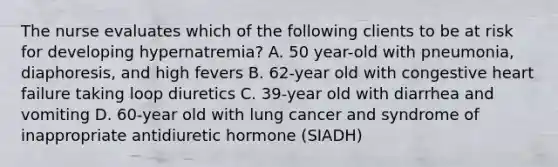 The nurse evaluates which of the following clients to be at risk for developing hypernatremia? A. 50 year-old with pneumonia, diaphoresis, and high fevers B. 62-year old with congestive heart failure taking loop diuretics C. 39-year old with diarrhea and vomiting D. 60-year old with lung cancer and syndrome of inappropriate antidiuretic hormone (SIADH)