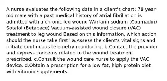 A nurse evaluates the following data in a client's chart: 78-year-old male with a past medical history of atrial fibrillation is admitted with a chronic leg wound Warfarin sodium (Coumadin) Sotalol (Betapace) Vacuum-assisted wound closure (VAC) treatment to leg wound Based on this information, which action should the nurse take first? a.Assess the client's vital signs and initiate continuous telemetry monitoring. b.Contact the provider and express concerns related to the wound treatment prescribed. c.Consult the wound care nurse to apply the VAC device. d.Obtain a prescription for a low-fat, high-protein diet with vitamin supplements.