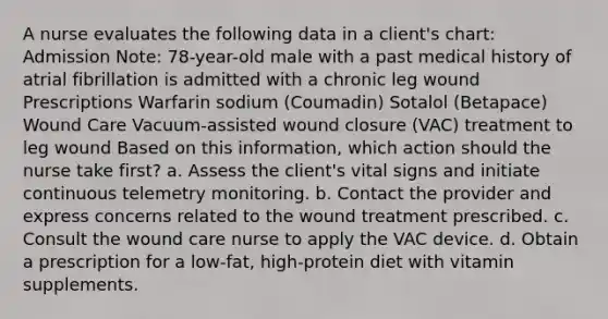 A nurse evaluates the following data in a client's chart: Admission Note: 78-year-old male with a past medical history of atrial fibrillation is admitted with a chronic leg wound Prescriptions Warfarin sodium (Coumadin) Sotalol (Betapace) Wound Care Vacuum-assisted wound closure (VAC) treatment to leg wound Based on this information, which action should the nurse take first? a. Assess the client's vital signs and initiate continuous telemetry monitoring. b. Contact the provider and express concerns related to the wound treatment prescribed. c. Consult the wound care nurse to apply the VAC device. d. Obtain a prescription for a low-fat, high-protein diet with vitamin supplements.