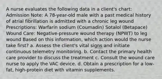 A nurse evaluates the following data in a client's chart: Admission Note: A 78-year-old male with a past medical history of atrial fibrillation is admitted with a chronic leg wound Prescriptions: Warfarin sodium (Coumadin) Sotalol (Betapace) Wound Care: Negative-pressure wound therapy (NPWT) to leg wound Based on this information, which action would the nurse take first? a. Assess the client's vital signs and initiate continuous telemetry monitoring. b. Contact the primary health care provider to discuss the treatment c. Consult the wound care nurse to apply the VAC device. d. Obtain a prescription for a low-fat, high-protein diet with vitamin supplements.