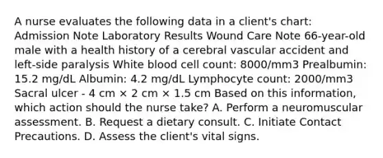 A nurse evaluates the following data in a client's chart: Admission Note Laboratory Results Wound Care Note 66-year-old male with a health history of a cerebral vascular accident and left-side paralysis White blood cell count: 8000/mm3 Prealbumin: 15.2 mg/dL Albumin: 4.2 mg/dL Lymphocyte count: 2000/mm3 Sacral ulcer - 4 cm × 2 cm × 1.5 cm Based on this information, which action should the nurse take? A. Perform a neuromuscular assessment. B. Request a dietary consult. C. Initiate Contact Precautions. D. Assess the client's vital signs.