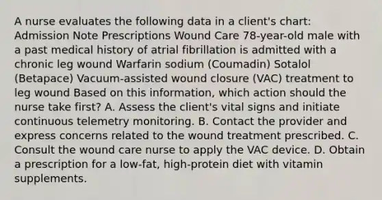 A nurse evaluates the following data in a client's chart: Admission Note Prescriptions Wound Care 78-year-old male with a past medical history of atrial fibrillation is admitted with a chronic leg wound Warfarin sodium (Coumadin) Sotalol (Betapace) Vacuum-assisted wound closure (VAC) treatment to leg wound Based on this information, which action should the nurse take first? A. Assess the client's vital signs and initiate continuous telemetry monitoring. B. Contact the provider and express concerns related to the wound treatment prescribed. C. Consult the wound care nurse to apply the VAC device. D. Obtain a prescription for a low-fat, high-protein diet with vitamin supplements.