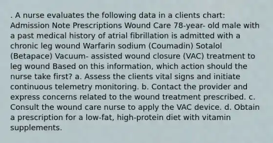 . A nurse evaluates the following data in a clients chart: Admission Note Prescriptions Wound Care 78-year- old male with a past medical history of atrial fibrillation is admitted with a chronic leg wound Warfarin sodium (Coumadin) Sotalol (Betapace) Vacuum- assisted wound closure (VAC) treatment to leg wound Based on this information, which action should the nurse take first? a. Assess the clients vital signs and initiate continuous telemetry monitoring. b. Contact the provider and express concerns related to the wound treatment prescribed. c. Consult the wound care nurse to apply the VAC device. d. Obtain a prescription for a low-fat, high-protein diet with vitamin supplements.