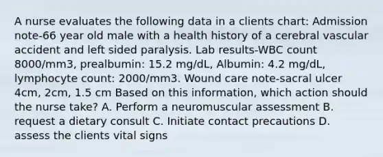 A nurse evaluates the following data in a clients chart: Admission note-66 year old male with a health history of a cerebral vascular accident and left sided paralysis. Lab results-WBC count 8000/mm3, prealbumin: 15.2 mg/dL, Albumin: 4.2 mg/dL, lymphocyte count: 2000/mm3. Wound care note-sacral ulcer 4cm, 2cm, 1.5 cm Based on this information, which action should the nurse take? A. Perform a neuromuscular assessment B. request a dietary consult C. Initiate contact precautions D. assess the clients vital signs