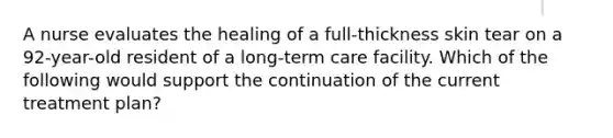 A nurse evaluates the healing of a full-thickness skin tear on a 92-year-old resident of a long-term care facility. Which of the following would support the continuation of the current treatment plan?