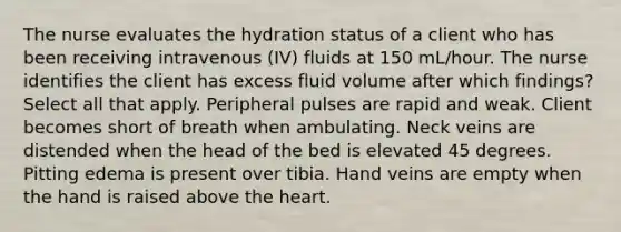 The nurse evaluates the hydration status of a client who has been receiving intravenous (IV) fluids at 150 mL/hour. The nurse identifies the client has excess fluid volume after which findings? Select all that apply. Peripheral pulses are rapid and weak. Client becomes short of breath when ambulating. Neck veins are distended when the head of the bed is elevated 45 degrees. Pitting edema is present over tibia. Hand veins are empty when the hand is raised above <a href='https://www.questionai.com/knowledge/kya8ocqc6o-the-heart' class='anchor-knowledge'>the heart</a>.