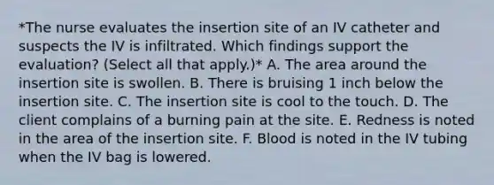 *The nurse evaluates the insertion site of an IV catheter and suspects the IV is infiltrated. Which findings support the evaluation? (Select all that apply.)* A. The area around the insertion site is swollen. B. There is bruising 1 inch below the insertion site. C. The insertion site is cool to the touch. D. The client complains of a burning pain at the site. E. Redness is noted in the area of the insertion site. F. Blood is noted in the IV tubing when the IV bag is lowered.