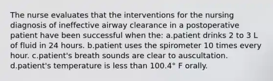 The nurse evaluates that the interventions for the nursing diagnosis of ineffective airway clearance in a postoperative patient have been successful when the: a.patient drinks 2 to 3 L of fluid in 24 hours. b.patient uses the spirometer 10 times every hour. c.patient's breath sounds are clear to auscultation. d.patient's temperature is less than 100.4° F orally.