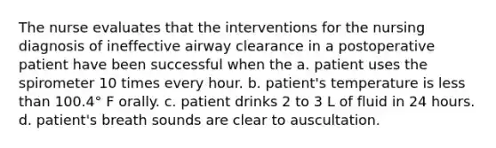 The nurse evaluates that the interventions for the nursing diagnosis of ineffective airway clearance in a postoperative patient have been successful when the a. patient uses the spirometer 10 times every hour. b. patient's temperature is less than 100.4° F orally. c. patient drinks 2 to 3 L of fluid in 24 hours. d. patient's breath sounds are clear to auscultation.