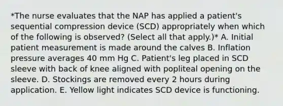 *The nurse evaluates that the NAP has applied a patient's sequential compression device (SCD) appropriately when which of the following is observed? (Select all that apply.)* A. Initial patient measurement is made around the calves B. Inflation pressure averages 40 mm Hg C. Patient's leg placed in SCD sleeve with back of knee aligned with popliteal opening on the sleeve. D. Stockings are removed every 2 hours during application. E. Yellow light indicates SCD device is functioning.