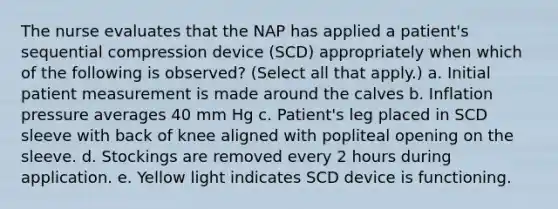 The nurse evaluates that the NAP has applied a patient's sequential compression device (SCD) appropriately when which of the following is observed? (Select all that apply.) a. Initial patient measurement is made around the calves b. Inflation pressure averages 40 mm Hg c. Patient's leg placed in SCD sleeve with back of knee aligned with popliteal opening on the sleeve. d. Stockings are removed every 2 hours during application. e. Yellow light indicates SCD device is functioning.