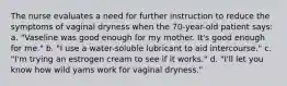 The nurse evaluates a need for further instruction to reduce the symptoms of vaginal dryness when the 70-year-old patient says: a. "Vaseline was good enough for my mother. It's good enough for me." b. "I use a water-soluble lubricant to aid intercourse." c. "I'm trying an estrogen cream to see if it works." d. "I'll let you know how wild yams work for vaginal dryness."