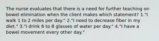 The nurse evaluates that there is a need for further teaching on bowel elimination when the client makes which statement? 1."I walk 1 to 2 miles per day." 2."I need to decrease fiber in my diet." 3."I drink 6 to 8 glasses of water per day." 4."I have a bowel movement every other day."