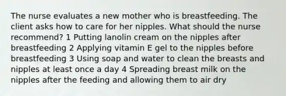 The nurse evaluates a new mother who is breastfeeding. The client asks how to care for her nipples. What should the nurse recommend? 1 Putting lanolin cream on the nipples after breastfeeding 2 Applying vitamin E gel to the nipples before breastfeeding 3 Using soap and water to clean the breasts and nipples at least once a day 4 Spreading breast milk on the nipples after the feeding and allowing them to air dry