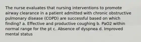 The nurse evaluates that nursing interventions to promote airway clearance in a patient admitted with chronic obstructive pulmonary disease (COPD) are successful based on which finding? a. Effective and productive coughing b. PaO2 within normal range for the pt c. Absence of dyspnea d. Improved mental status