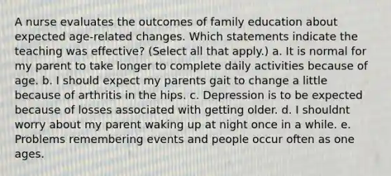 A nurse evaluates the outcomes of family education about expected age-related changes. Which statements indicate the teaching was effective? (Select all that apply.) a. It is normal for my parent to take longer to complete daily activities because of age. b. I should expect my parents gait to change a little because of arthritis in the hips. c. Depression is to be expected because of losses associated with getting older. d. I shouldnt worry about my parent waking up at night once in a while. e. Problems remembering events and people occur often as one ages.