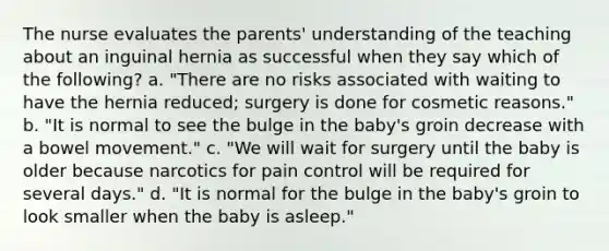 The nurse evaluates the parents' understanding of the teaching about an inguinal hernia as successful when they say which of the following? a. "There are no risks associated with waiting to have the hernia reduced; surgery is done for cosmetic reasons." b. "It is normal to see the bulge in the baby's groin decrease with a bowel movement." c. "We will wait for surgery until the baby is older because narcotics for pain control will be required for several days." d. "It is normal for the bulge in the baby's groin to look smaller when the baby is asleep."