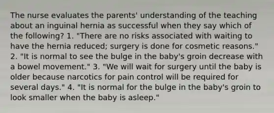 The nurse evaluates the parents' understanding of the teaching about an inguinal hernia as successful when they say which of the following? 1. "There are no risks associated with waiting to have the hernia reduced; surgery is done for cosmetic reasons." 2. "It is normal to see the bulge in the baby's groin decrease with a bowel movement." 3. "We will wait for surgery until the baby is older because narcotics for pain control will be required for several days." 4. "It is normal for the bulge in the baby's groin to look smaller when the baby is asleep."