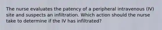 The nurse evaluates the patency of a peripheral intravenous (IV) site and suspects an infiltration. Which action should the nurse take to determine if the IV has infiltrated?