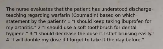 The nurse evaluates that the patient has understood discharge teaching regarding warfarin (Coumadin) based on which statement by the patient? 1 "I should keep taking ibuprofen for my arthritis." 2 "I should use a soft toothbrush for dental hygiene." 3 "I should decrease the dose if I start bruising easily." 4 "I will double my dose if I forget to take it the day before."