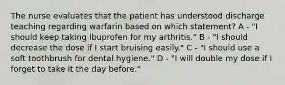 The nurse evaluates that the patient has understood discharge teaching regarding warfarin based on which statement? A - "I should keep taking ibuprofen for my arthritis." B - "I should decrease the dose if I start bruising easily." C - "I should use a soft toothbrush for dental hygiene." D - "I will double my dose if I forget to take it the day before."