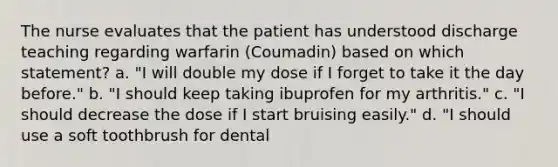 The nurse evaluates that the patient has understood discharge teaching regarding warfarin (Coumadin) based on which statement? a. "I will double my dose if I forget to take it the day before." b. "I should keep taking ibuprofen for my arthritis." c. "I should decrease the dose if I start bruising easily." d. "I should use a soft toothbrush for dental