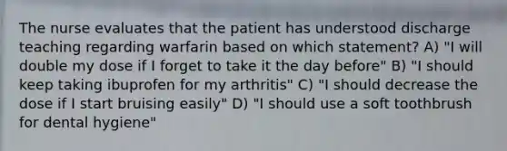 The nurse evaluates that the patient has understood discharge teaching regarding warfarin based on which statement? A) "I will double my dose if I forget to take it the day before" B) "I should keep taking ibuprofen for my arthritis" C) "I should decrease the dose if I start bruising easily" D) "I should use a soft toothbrush for dental hygiene"