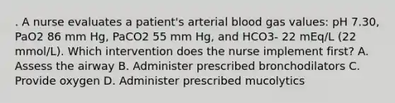 . A nurse evaluates a patient's arterial blood gas values: pH 7.30, PaO2 86 mm Hg, PaCO2 55 mm Hg, and HCO3- 22 mEq/L (22 mmol/L). Which intervention does the nurse implement first? A. Assess the airway B. Administer prescribed bronchodilators C. Provide oxygen D. Administer prescribed mucolytics