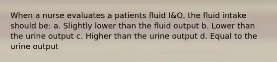 When a nurse evaluates a patients fluid I&O, the fluid intake should be: a. Slightly lower than the fluid output b. Lower than the urine output c. Higher than the urine output d. Equal to the urine output