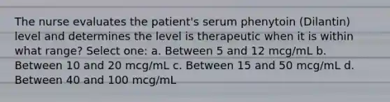 The nurse evaluates the patient's serum phenytoin (Dilantin) level and determines the level is therapeutic when it is within what range? Select one: a. Between 5 and 12 mcg/mL b. Between 10 and 20 mcg/mL c. Between 15 and 50 mcg/mL d. Between 40 and 100 mcg/mL