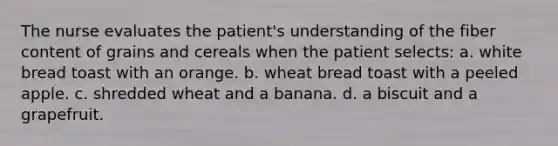 The nurse evaluates the patient's understanding of the fiber content of grains and cereals when the patient selects: a. white bread toast with an orange. b. wheat bread toast with a peeled apple. c. shredded wheat and a banana. d. a biscuit and a grapefruit.